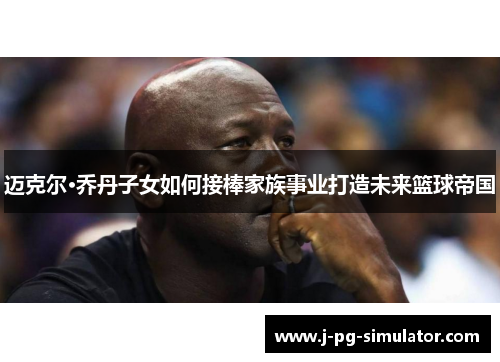 迈克尔·乔丹子女如何接棒家族事业打造未来篮球帝国
