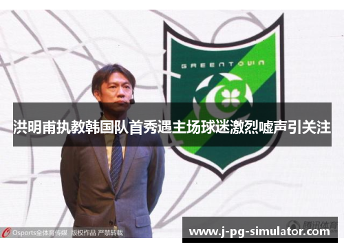 洪明甫执教韩国队首秀遇主场球迷激烈嘘声引关注